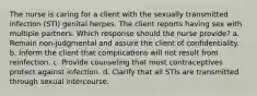 The nurse is caring for a client with the sexually transmitted infection (STI) genital herpes. The client reports having sex with multiple partners. Which response should the nurse provide? a. Remain non-judgmental and assure the client of confidentiality. b. Inform the client that complications will not result from reinfection. c. Provide counseling that most contraceptives protect against infection. d. Clarify that all STIs are transmitted through sexual intercourse.