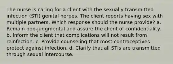 The nurse is caring for a client with the sexually transmitted infection (STI) genital herpes. The client reports having sex with multiple partners. Which response should the nurse provide? a. Remain non-judgmental and assure the client of confidentiality. b. Inform the client that complications will not result from reinfection. c. Provide counseling that most contraceptives protect against infection. d. Clarify that all STIs are transmitted through sexual intercourse.