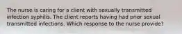 The nurse is caring for a client with sexually transmitted infection syphilis. The client reports having had prior sexual transmitted infections. Which response to the nurse provide?