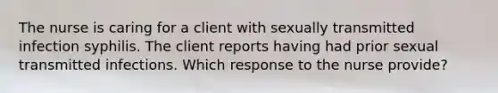 The nurse is caring for a client with sexually transmitted infection syphilis. The client reports having had prior sexual transmitted infections. Which response to the nurse provide?