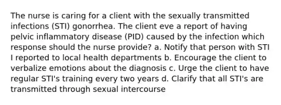 The nurse is caring for a client with the sexually transmitted infections (STI) gonorrhea. The client eve a report of having pelvic inflammatory disease (PID) caused by the infection which response should the nurse provide? a. Notify that person with STI I reported to local health departments b. Encourage the client to verbalize emotions about the diagnosis c. Urge the client to have regular STI's training every two years d. Clarify that all STI's are transmitted through sexual intercourse