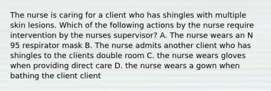 The nurse is caring for a client who has shingles with multiple skin lesions. Which of the following actions by the nurse require intervention by the nurses supervisor? A. The nurse wears an N 95 respirator mask B. The nurse admits another client who has shingles to the clients double room C. the nurse wears gloves when providing direct care D. the nurse wears a gown when bathing the client client