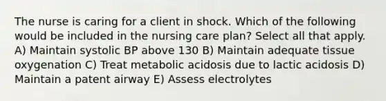 The nurse is caring for a client in shock. Which of the following would be included in the nursing care plan? Select all that apply. A) Maintain systolic BP above 130 B) Maintain adequate tissue oxygenation C) Treat metabolic acidosis due to lactic acidosis D) Maintain a patent airway E) Assess electrolytes