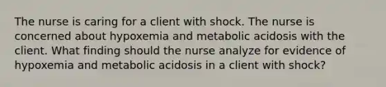 The nurse is caring for a client with shock. The nurse is concerned about hypoxemia and metabolic acidosis with the client. What finding should the nurse analyze for evidence of hypoxemia and metabolic acidosis in a client with shock?