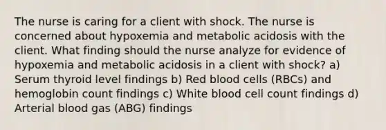 The nurse is caring for a client with shock. The nurse is concerned about hypoxemia and metabolic acidosis with the client. What finding should the nurse analyze for evidence of hypoxemia and metabolic acidosis in a client with shock? a) Serum thyroid level findings b) Red blood cells (RBCs) and hemoglobin count findings c) White blood cell count findings d) Arterial blood gas (ABG) findings