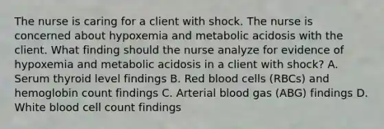 The nurse is caring for a client with shock. The nurse is concerned about hypoxemia and metabolic acidosis with the client. What finding should the nurse analyze for evidence of hypoxemia and metabolic acidosis in a client with shock? A. Serum thyroid level findings B. Red blood cells (RBCs) and hemoglobin count findings C. Arterial blood gas (ABG) findings D. White blood cell count findings