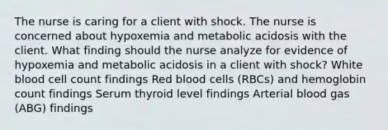 The nurse is caring for a client with shock. The nurse is concerned about hypoxemia and metabolic acidosis with the client. What finding should the nurse analyze for evidence of hypoxemia and metabolic acidosis in a client with shock? White blood cell count findings Red blood cells (RBCs) and hemoglobin count findings Serum thyroid level findings Arterial blood gas (ABG) findings