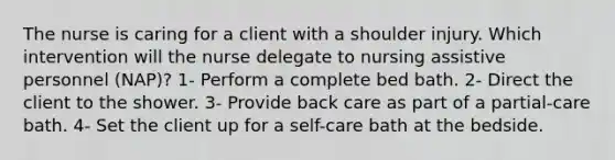 The nurse is caring for a client with a shoulder injury. Which intervention will the nurse delegate to nursing assistive personnel (NAP)? 1- Perform a complete bed bath. 2- Direct the client to the shower. 3- Provide back care as part of a partial-care bath. 4- Set the client up for a self-care bath at the bedside.