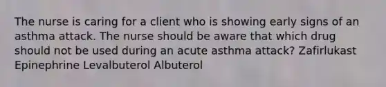 The nurse is caring for a client who is showing early signs of an asthma attack. The nurse should be aware that which drug should not be used during an acute asthma attack? Zafirlukast Epinephrine Levalbuterol Albuterol