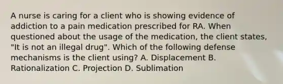 A nurse is caring for a client who is showing evidence of addiction to a pain medication prescribed for RA. When questioned about the usage of the medication, the client states, "It is not an illegal drug". Which of the following defense mechanisms is the client using? A. Displacement B. Rationalization C. Projection D. Sublimation