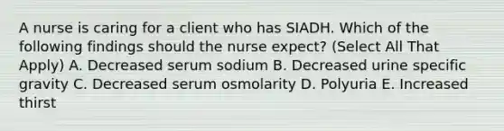 A nurse is caring for a client who has SIADH. Which of the following findings should the nurse expect? (Select All That Apply) A. Decreased serum sodium B. Decreased urine specific gravity C. Decreased serum osmolarity D. Polyuria E. Increased thirst