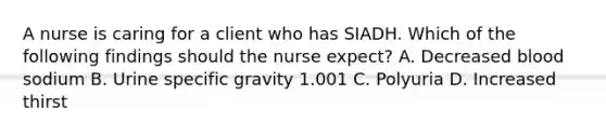 A nurse is caring for a client who has SIADH. Which of the following findings should the nurse expect? A. Decreased blood sodium B. Urine specific gravity 1.001 C. Polyuria D. Increased thirst