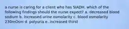 a nurse is caring for a client who has SIADH. which of the following findings should the nurse expect? a. decreased blood sodium b. increased urine osmolarity c. blood osmolarity 230mOsm d. polyuria e. increased thirst