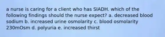 a nurse is caring for a client who has SIADH. which of the following findings should the nurse expect? a. decreased blood sodium b. increased urine osmolarity c. blood osmolarity 230mOsm d. polyuria e. increased thirst