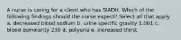 A nurse is caring for a client who has SIADH. Which of the following findings should the nurse expect? Select all that apply a. decreased blood sodium b. urine specific gravity 1.001 c. blood osmolarity 230 d. polyuria e. increased thirst