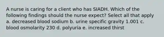 A nurse is caring for a client who has SIADH. Which of the following findings should the nurse expect? Select all that apply a. decreased blood sodium b. urine specific gravity 1.001 c. blood osmolarity 230 d. polyuria e. increased thirst