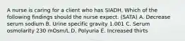 A nurse is caring for a client who has SIADH. Which of the following findings should the nurse expect. (SATA) A. Decrease serum sodium B. Urine specific gravity 1.001 C. Serum osmolarity 230 mOsm/L D. Polyuria E. Increased thirts