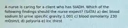 A nurse is caring for a client who has SIADH. Which of the following findings should the nurse expect? (SATA) a) dec blood sodium b) urine specific gravity 1.001 c) blood osmolarity 230 mOsm/L d) polyuria e) inc thirst