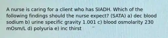 A nurse is caring for a client who has SIADH. Which of the following findings should the nurse expect? (SATA) a) dec blood sodium b) urine specific gravity 1.001 c) blood osmolarity 230 mOsm/L d) polyuria e) inc thirst