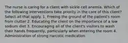 The nurse is caring for a client with sickle cell anemia. Which of the following interventions take priority in the care of this client? Select all that apply. 1. Freeing the ground of the patient's room from clutter 2. Educating the client on the importance of a low sodium diet 3. Encouraging all of the client's visitors to wash their hands frequently, particularly when entering the room 4. Administration of strong narcotic medication