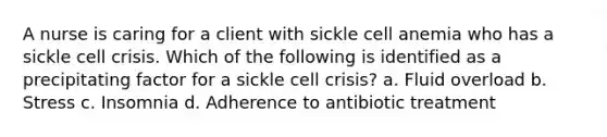 A nurse is caring for a client with sickle cell anemia who has a sickle cell crisis. Which of the following is identified as a precipitating factor for a sickle cell crisis?​ a. Fluid overload​ b. Stress​ c. Insomnia​ d. Adherence to antibiotic treatment