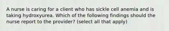 A nurse is caring for a client who has sickle cell anemia and is taking hydroxyurea. Which of the following findings should the nurse report to the provider? (select all that apply)