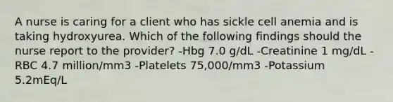 A nurse is caring for a client who has sickle cell anemia and is taking hydroxyurea. Which of the following findings should the nurse report to the provider? -Hbg 7.0 g/dL -Creatinine 1 mg/dL -RBC 4.7 million/mm3 -Platelets 75,000/mm3 -Potassium 5.2mEq/L