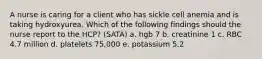 A nurse is caring for a client who has sickle cell anemia and is taking hydroxyurea. Which of the following findings should the nurse report to the HCP? (SATA) a. hgb 7 b. creatinine 1 c. RBC 4.7 million d. platelets 75,000 e. potassium 5.2