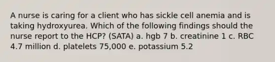 A nurse is caring for a client who has sickle cell anemia and is taking hydroxyurea. Which of the following findings should the nurse report to the HCP? (SATA) a. hgb 7 b. creatinine 1 c. RBC 4.7 million d. platelets 75,000 e. potassium 5.2