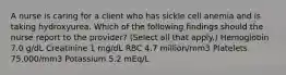 A nurse is caring for a client who has sickle cell anemia and is taking hydroxyurea. Which of the following findings should the nurse report to the provider? (Select all that apply.) Hemoglobin 7.0 g/dL Creatinine 1 mg/dL RBC 4.7 million/mm3 Platelets 75,000/mm3 Potassium 5.2 mEq/L