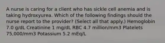 A nurse is caring for a client who has sickle cell anemia and is taking hydroxyurea. Which of the following findings should the nurse report to the provider? (Select all that apply.) Hemoglobin 7.0 g/dL Creatinine 1 mg/dL RBC 4.7 million/mm3 Platelets 75,000/mm3 Potassium 5.2 mEq/L