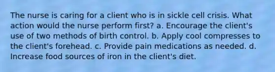 The nurse is caring for a client who is in sickle cell crisis. What action would the nurse perform first? a. Encourage the client's use of two methods of birth control. b. Apply cool compresses to the client's forehead. c. Provide pain medications as needed. d. Increase food sources of iron in the client's diet.