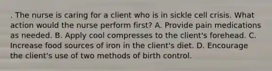 . The nurse is caring for a client who is in sickle cell crisis. What action would the nurse perform first? A. Provide pain medications as needed. B. Apply cool compresses to the client's forehead. C. Increase food sources of iron in the client's diet. D. Encourage the client's use of two methods of birth control.