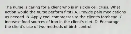 The nurse is caring for a client who is in sickle cell crisis. What action would the nurse perform first? A. Provide pain medications as needed. B. Apply cool compresses to the client's forehead. C. Increase food sources of iron in the client's diet. D. Encourage the client's use of two methods of birth control.