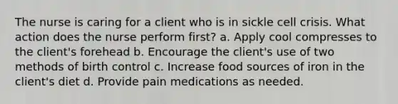 The nurse is caring for a client who is in sickle cell crisis. What action does the nurse perform first? a. Apply cool compresses to the client's forehead b. Encourage the client's use of two methods of birth control c. Increase food sources of iron in the client's diet d. Provide pain medications as needed.