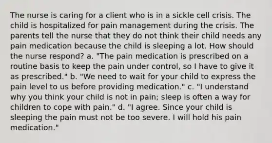 The nurse is caring for a client who is in a sickle cell crisis. The child is hospitalized for pain management during the crisis. The parents tell the nurse that they do not think their child needs any pain medication because the child is sleeping a lot. How should the nurse respond? a. "The pain medication is prescribed on a routine basis to keep the pain under control, so I have to give it as prescribed." b. "We need to wait for your child to express the pain level to us before providing medication." c. "I understand why you think your child is not in pain; sleep is often a way for children to cope with pain." d. "I agree. Since your child is sleeping the pain must not be too severe. I will hold his pain medication."