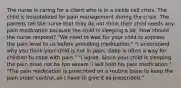 The nurse is caring for a client who is in a sickle cell crisis. The child is hospitalized for pain management during the crisis. The parents tell the nurse that they do not think their child needs any pain medication because the child is sleeping a lot. How should the nurse respond? "We need to wait for your child to express the pain level to us before providing medication." "I understand why you think your child is not in pain; sleep is often a way for children to cope with pain." "I agree. Since your child is sleeping the pain must not be too severe. I will hold his pain medication." "The pain medication is prescribed on a routine basis to keep the pain under control, so I have to give it as prescribed."