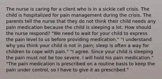 The nurse is caring for a client who is in a sickle cell crisis. The child is hospitalized for pain management during the crisis. The parents tell the nurse that they do not think their child needs any pain medication because the child is sleeping a lot. How should the nurse respond? "We need to wait for your child to express the pain level to us before providing medication." "I understand why you think your child is not in pain; sleep is often a way for children to cope with pain." "I agree. Since your child is sleeping the pain must not be too severe. I will hold his pain medication." "The pain medication is prescribed on a routine basis to keep the pain under control, so I have to give it as prescribed."