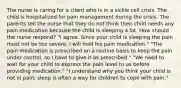 The nurse is caring for a client who is in a sickle cell crisis. The child is hospitalized for pain management during the crisis. The parents tell the nurse that they do not think their child needs any pain medication because the child is sleeping a lot. How should the nurse respond? "I agree. Since your child is sleeping the pain must not be too severe. I will hold his pain medication." "The pain medication is prescribed on a routine basis to keep the pain under control, so I have to give it as prescribed." "We need to wait for your child to express the pain level to us before providing medication." "I understand why you think your child is not in pain; sleep is often a way for children to cope with pain."