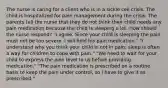 The nurse is caring for a client who is in a sickle cell crisis. The child is hospitalized for pain management during the crisis. The parents tell the nurse that they do not think their child needs any pain medication because the child is sleeping a lot. How should the nurse respond? "I agree. Since your child is sleeping the pain must not be too severe. I will hold his pain medication." "I understand why you think your child is not in pain; sleep is often a way for children to cope with pain." "We need to wait for your child to express the pain level to us before providing medication." "The pain medication is prescribed on a routine basis to keep the pain under control, so I have to give it as prescribed."