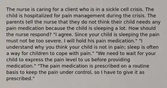 The nurse is caring for a client who is in a sickle cell crisis. The child is hospitalized for pain management during the crisis. The parents tell the nurse that they do not think their child needs any pain medication because the child is sleeping a lot. How should the nurse respond? "I agree. Since your child is sleeping the pain must not be too severe. I will hold his pain medication." "I understand why you think your child is not in pain; sleep is often a way for children to cope with pain." "We need to wait for your child to express the pain level to us before providing medication." "The pain medication is prescribed on a routine basis to keep the pain under control, so I have to give it as prescribed."