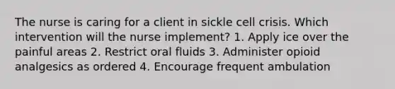 The nurse is caring for a client in sickle cell crisis. Which intervention will the nurse implement? 1. Apply ice over the painful areas 2. Restrict oral fluids 3. Administer opioid analgesics as ordered 4. Encourage frequent ambulation