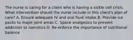 The nurse is caring for a client who is having a sickle cell crisis. What intervention should the nurse include in this client's plan of care? A. Ensure adequate IV and oral fluid intake B. Provide ice packs to major joint areas C. Space analgesics to prevent addiction to narcotics D. Re-enforce the importance of nutritional balance