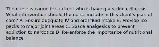 The nurse is caring for a client who is having a sickle cell crisis. What intervention should the nurse include in this client's plan of care? A. Ensure adequate IV and oral fluid intake B. Provide ice packs to major joint areas C. Space analgesics to prevent addiction to narcotics D. Re-enforce the importance of nutritional balance