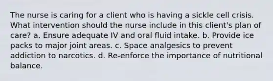 The nurse is caring for a client who is having a sickle cell crisis. What intervention should the nurse include in this client's plan of care? a. Ensure adequate IV and oral fluid intake. b. Provide ice packs to major joint areas. c. Space analgesics to prevent addiction to narcotics. d. Re-enforce the importance of nutritional balance.