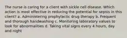 The nurse is caring for a client with sickle cell disease. Which action is most effective in reducing the potential for sepsis in this client? a. Administering prophylactic drug therapy b. Frequent and thorough handwashing c. Monitoring laboratory values to look for abnormalities d. Taking vital signs every 4 hours, day and night