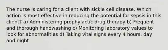 The nurse is caring for a client with sickle cell disease. Which action is most effective in reducing the potential for sepsis in this client? a) Administering prophylactic drug therapy b) Frequent and thorough handwashing c) Monitoring laboratory values to look for abnormalities d) Taking vital signs every 4 hours, day and night