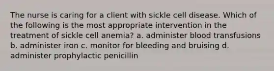 The nurse is caring for a client with sickle cell disease. Which of the following is the most appropriate intervention in the treatment of sickle cell anemia? a. administer blood transfusions b. administer iron c. monitor for bleeding and bruising d. administer prophylactic penicillin