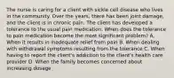 The nurse is caring for a client with sickle cell disease who lives in the community. Over the years, there has been joint damage, and the client is in chronic pain. The client has developed a tolerance to the usual pain medication. When does the tolerance to pain medication become the most significant problem? A. When it results in inadequate relief from pain B. When dealing with withdrawal symptoms resulting from the tolerance C. When having to report the client's addiction to the client's health care provider D. When the family becomes concerned about increasing dosage