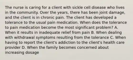 The nurse is caring for a client with sickle cell disease who lives in the community. Over the years, there has been joint damage, and the client is in chronic pain. The client has developed a tolerance to the usual pain medication. When does the tolerance to pain medication become the most significant problem? A. When it results in inadequate relief from pain B. When dealing with withdrawal symptoms resulting from the tolerance C. When having to report the client's addiction to the client's health care provider D. When the family becomes concerned about increasing dosage